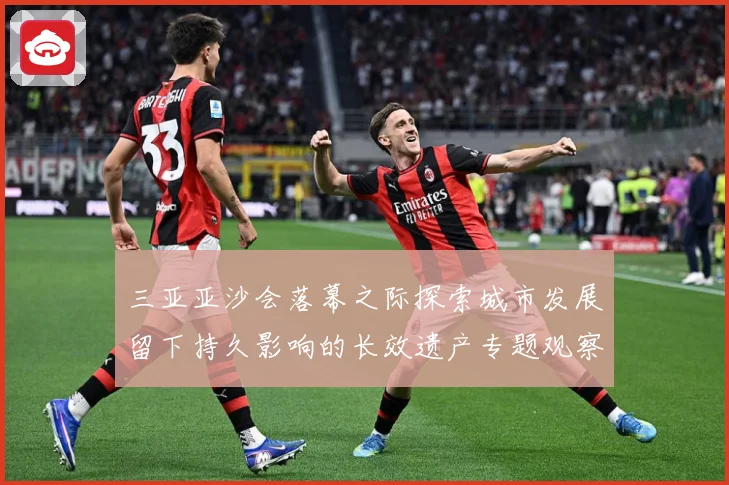 三亚亚沙会落幕之际探索城市发展留下持久影响的长效遗产专题观察：最新赛事动态与深度分析