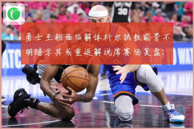 勇士王朝面临解体科尔执教前景不明暗示其或重返解说席赛场复盘：最新赛事动态与深度分析