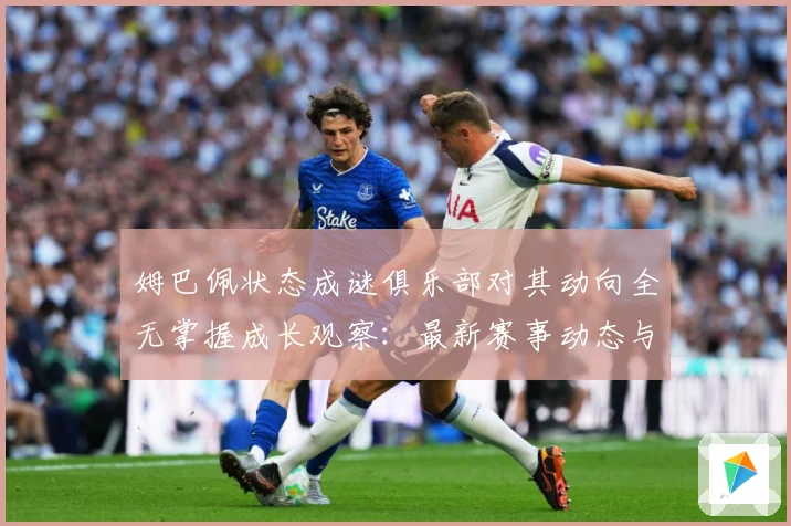 姆巴佩状态成谜俱乐部对其动向全无掌握成长观察：最新赛事动态与深度分析