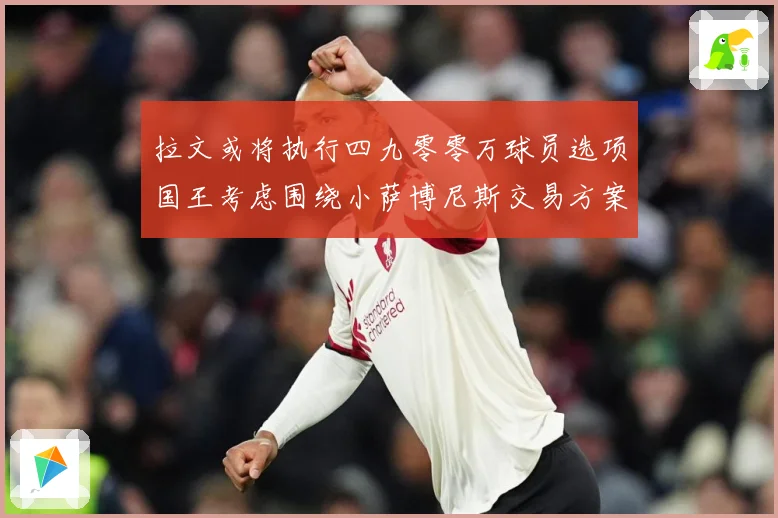 拉文或将执行四九零零万球员选项国王考虑围绕小萨博尼斯交易方案专题观察：最新赛事动态与深度分析