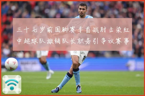 三十七岁前国脚赛季首战肘击染红中超球队撤销队长职务引争议赛事前瞻：最新赛事动态与深度分析