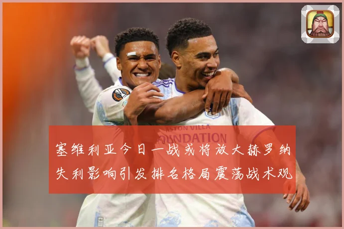 塞维利亚今日一战或将放大赫罗纳失利影响引发排名格局震荡战术观察：最新赛事动态与深度分析