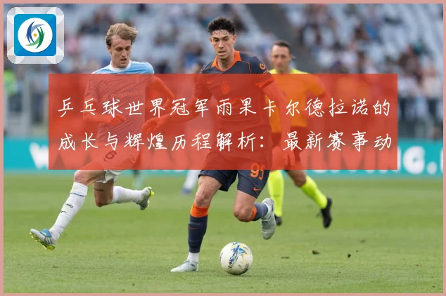 乒乓球世界冠军雨果卡尔德拉诺的成长与辉煌历程解析：最新赛事动态与深度分析