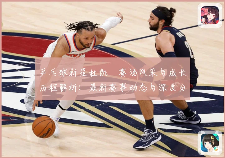 乒乓球新星杜凯琹赛场风采与成长历程解析：最新赛事动态与深度分析