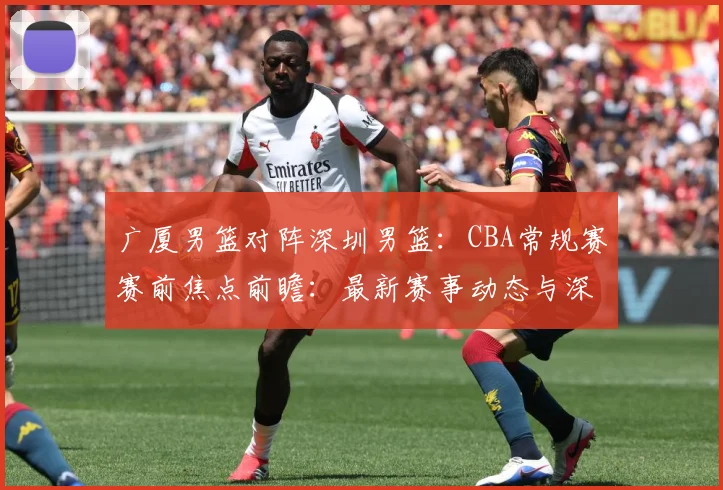 广厦男篮对阵深圳男篮：CBA常规赛赛前焦点前瞻：最新赛事动态与深度分析