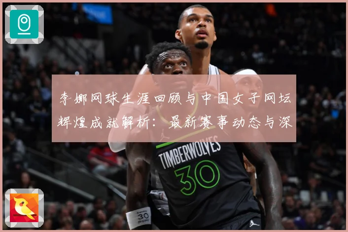 李娜网球生涯回顾与中国女子网坛辉煌成就解析：最新赛事动态与深度分析