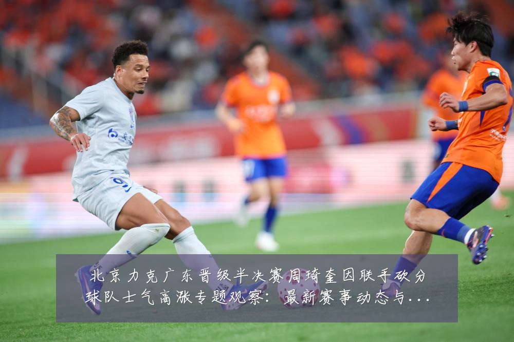北京力克广东晋级半决赛周琦奎因联手砍分球队士气高涨专题观察:最新赛事动态与深度分析