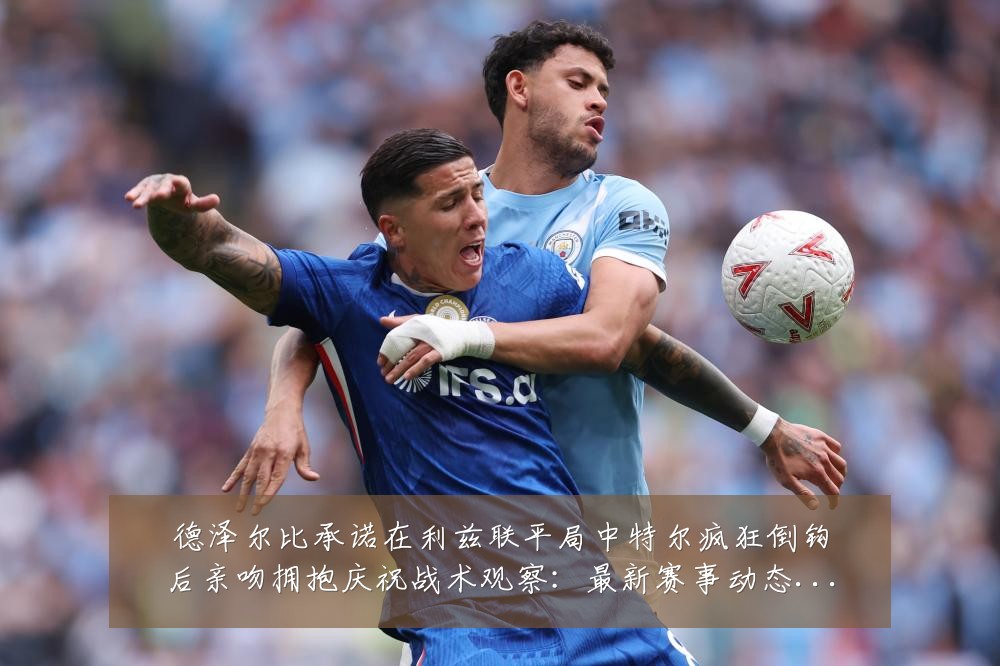 德泽尔比承诺在利兹联平局中特尔疯狂倒钩后亲吻拥抱庆祝战术观察:最新赛事动态与深度分析