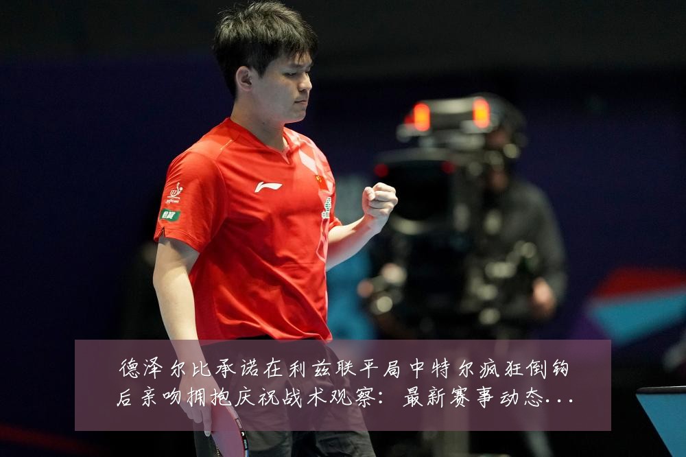 德泽尔比承诺在利兹联平局中特尔疯狂倒钩后亲吻拥抱庆祝战术观察:最新赛事动态与深度分析