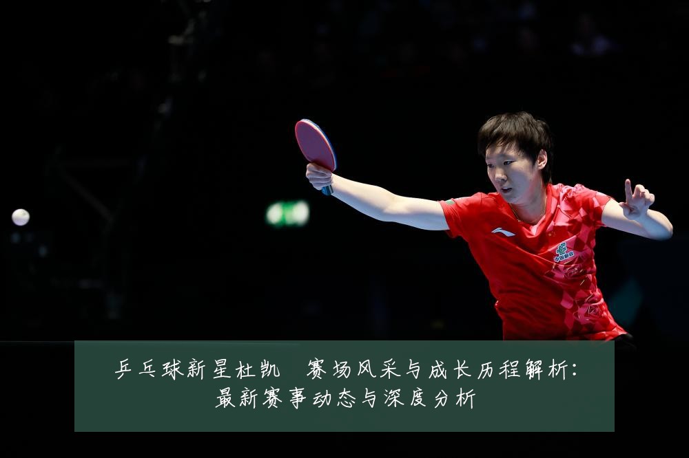乒乓球新星杜凯琹赛场风采与成长历程解析:最新赛事动态与深度分析