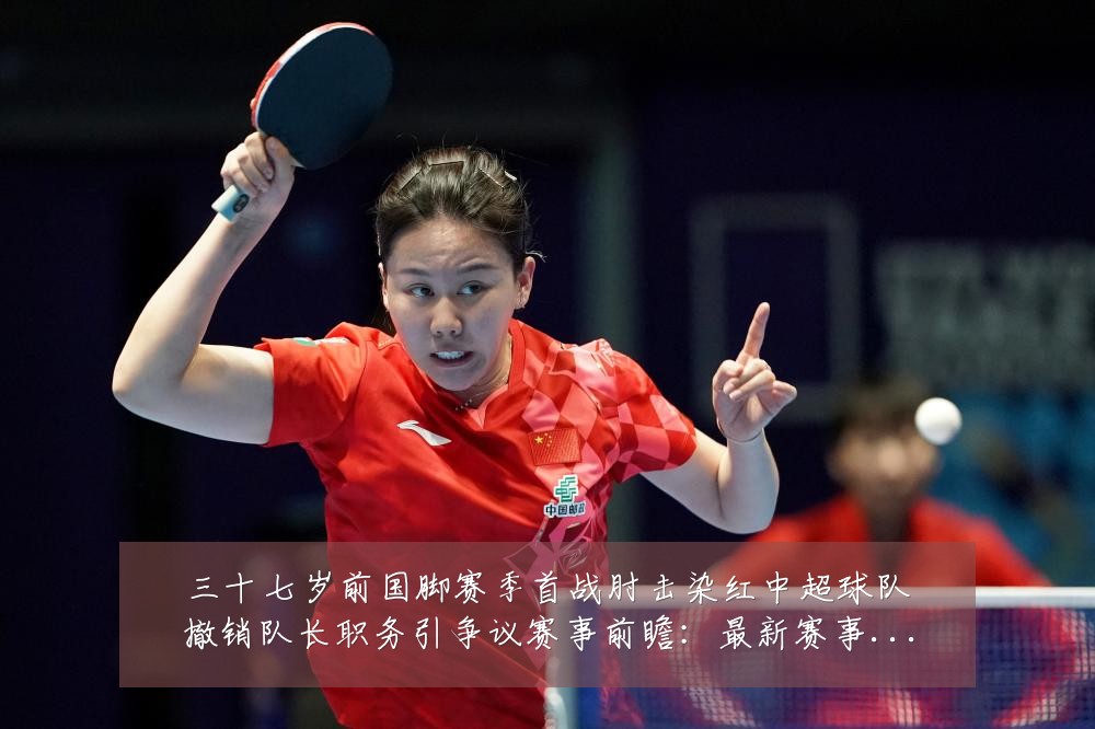三十七岁前国脚赛季首战肘击染红中超球队撤销队长职务引争议赛事前瞻:最新赛事动态与深度分析